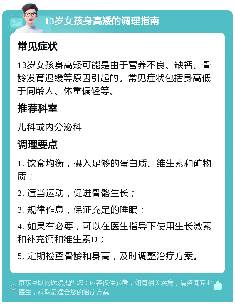 13岁女孩身高矮的调理指南 常见症状 13岁女孩身高矮可能是由于营养不良、缺钙、骨龄发育迟缓等原因引起的。常见症状包括身高低于同龄人、体重偏轻等。 推荐科室 儿科或内分泌科 调理要点 1. 饮食均衡，摄入足够的蛋白质、维生素和矿物质； 2. 适当运动，促进骨骼生长； 3. 规律作息，保证充足的睡眠； 4. 如果有必要，可以在医生指导下使用生长激素和补充钙和维生素D； 5. 定期检查骨龄和身高，及时调整治疗方案。