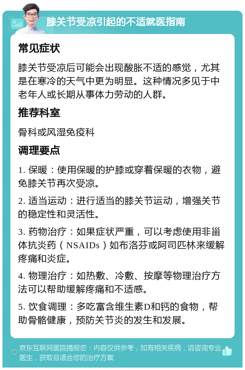 膝关节受凉引起的不适就医指南 常见症状 膝关节受凉后可能会出现酸胀不适的感觉，尤其是在寒冷的天气中更为明显。这种情况多见于中老年人或长期从事体力劳动的人群。 推荐科室 骨科或风湿免疫科 调理要点 1. 保暖：使用保暖的护膝或穿着保暖的衣物，避免膝关节再次受凉。 2. 适当运动：进行适当的膝关节运动，增强关节的稳定性和灵活性。 3. 药物治疗：如果症状严重，可以考虑使用非甾体抗炎药（NSAIDs）如布洛芬或阿司匹林来缓解疼痛和炎症。 4. 物理治疗：如热敷、冷敷、按摩等物理治疗方法可以帮助缓解疼痛和不适感。 5. 饮食调理：多吃富含维生素D和钙的食物，帮助骨骼健康，预防关节炎的发生和发展。