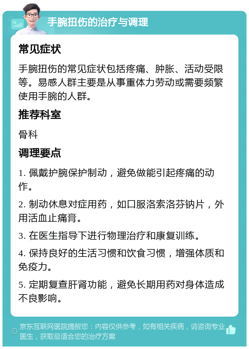 手腕扭伤的治疗与调理 常见症状 手腕扭伤的常见症状包括疼痛、肿胀、活动受限等。易感人群主要是从事重体力劳动或需要频繁使用手腕的人群。 推荐科室 骨科 调理要点 1. 佩戴护腕保护制动，避免做能引起疼痛的动作。 2. 制动休息对症用药，如口服洛索洛芬钠片，外用活血止痛膏。 3. 在医生指导下进行物理治疗和康复训练。 4. 保持良好的生活习惯和饮食习惯，增强体质和免疫力。 5. 定期复查肝肾功能，避免长期用药对身体造成不良影响。