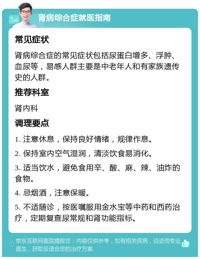 肾病综合症就医指南 常见症状 肾病综合症的常见症状包括尿蛋白增多、浮肿、血尿等，易感人群主要是中老年人和有家族遗传史的人群。 推荐科室 肾内科 调理要点 1. 注意休息，保持良好情绪，规律作息。 2. 保持室内空气湿润，清淡饮食易消化。 3. 适当饮水，避免食用辛、酸、麻、辣、油炸的食物。 4. 忌烟酒，注意保暖。 5. 不适随诊，按医嘱服用金水宝等中药和西药治疗，定期复查尿常规和肾功能指标。