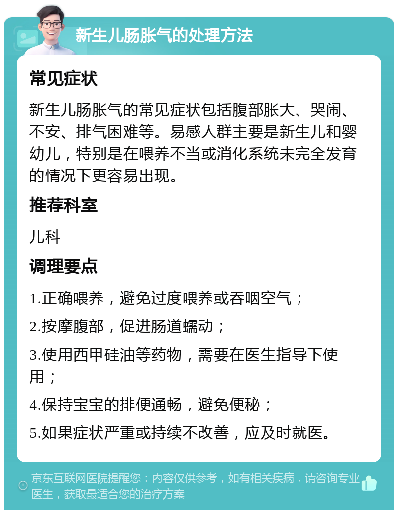 新生儿肠胀气的处理方法 常见症状 新生儿肠胀气的常见症状包括腹部胀大、哭闹、不安、排气困难等。易感人群主要是新生儿和婴幼儿，特别是在喂养不当或消化系统未完全发育的情况下更容易出现。 推荐科室 儿科 调理要点 1.正确喂养，避免过度喂养或吞咽空气； 2.按摩腹部，促进肠道蠕动； 3.使用西甲硅油等药物，需要在医生指导下使用； 4.保持宝宝的排便通畅，避免便秘； 5.如果症状严重或持续不改善，应及时就医。