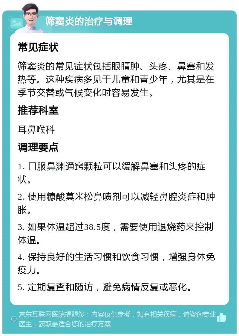 筛窦炎的治疗与调理 常见症状 筛窦炎的常见症状包括眼睛肿、头疼、鼻塞和发热等。这种疾病多见于儿童和青少年，尤其是在季节交替或气候变化时容易发生。 推荐科室 耳鼻喉科 调理要点 1. 口服鼻渊通窍颗粒可以缓解鼻塞和头疼的症状。 2. 使用糠酸莫米松鼻喷剂可以减轻鼻腔炎症和肿胀。 3. 如果体温超过38.5度，需要使用退烧药来控制体温。 4. 保持良好的生活习惯和饮食习惯，增强身体免疫力。 5. 定期复查和随访，避免病情反复或恶化。