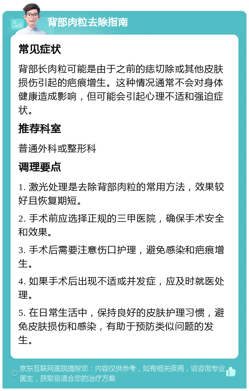 背部肉粒去除指南 常见症状 背部长肉粒可能是由于之前的痣切除或其他皮肤损伤引起的疤痕增生。这种情况通常不会对身体健康造成影响，但可能会引起心理不适和强迫症状。 推荐科室 普通外科或整形科 调理要点 1. 激光处理是去除背部肉粒的常用方法，效果较好且恢复期短。 2. 手术前应选择正规的三甲医院，确保手术安全和效果。 3. 手术后需要注意伤口护理，避免感染和疤痕增生。 4. 如果手术后出现不适或并发症，应及时就医处理。 5. 在日常生活中，保持良好的皮肤护理习惯，避免皮肤损伤和感染，有助于预防类似问题的发生。