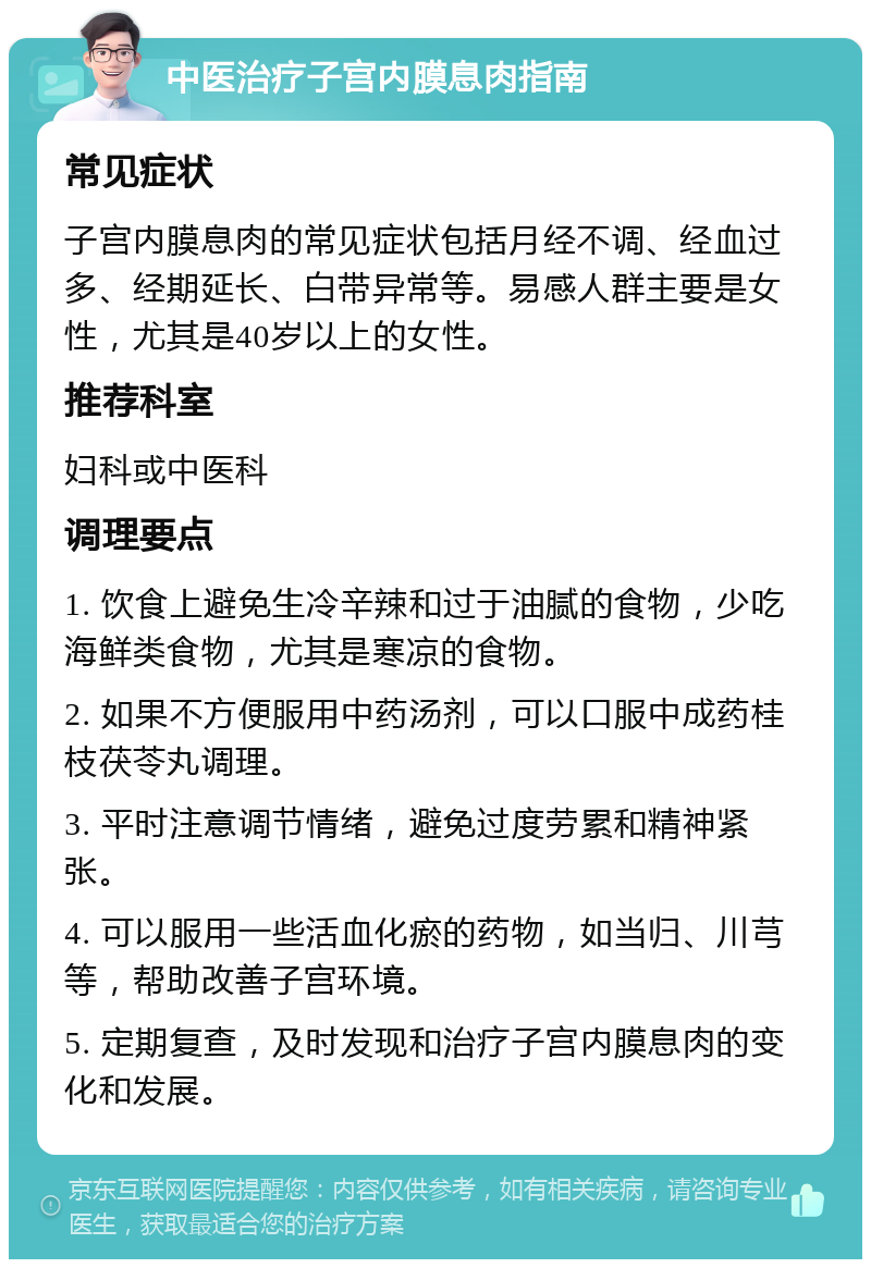 中医治疗子宫内膜息肉指南 常见症状 子宫内膜息肉的常见症状包括月经不调、经血过多、经期延长、白带异常等。易感人群主要是女性，尤其是40岁以上的女性。 推荐科室 妇科或中医科 调理要点 1. 饮食上避免生冷辛辣和过于油腻的食物，少吃海鲜类食物，尤其是寒凉的食物。 2. 如果不方便服用中药汤剂，可以口服中成药桂枝茯苓丸调理。 3. 平时注意调节情绪，避免过度劳累和精神紧张。 4. 可以服用一些活血化瘀的药物，如当归、川芎等，帮助改善子宫环境。 5. 定期复查，及时发现和治疗子宫内膜息肉的变化和发展。