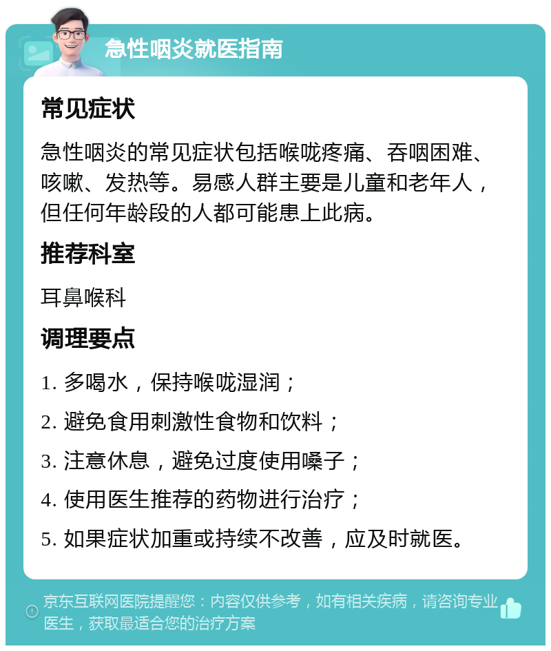 急性咽炎就医指南 常见症状 急性咽炎的常见症状包括喉咙疼痛、吞咽困难、咳嗽、发热等。易感人群主要是儿童和老年人，但任何年龄段的人都可能患上此病。 推荐科室 耳鼻喉科 调理要点 1. 多喝水，保持喉咙湿润； 2. 避免食用刺激性食物和饮料； 3. 注意休息，避免过度使用嗓子； 4. 使用医生推荐的药物进行治疗； 5. 如果症状加重或持续不改善，应及时就医。