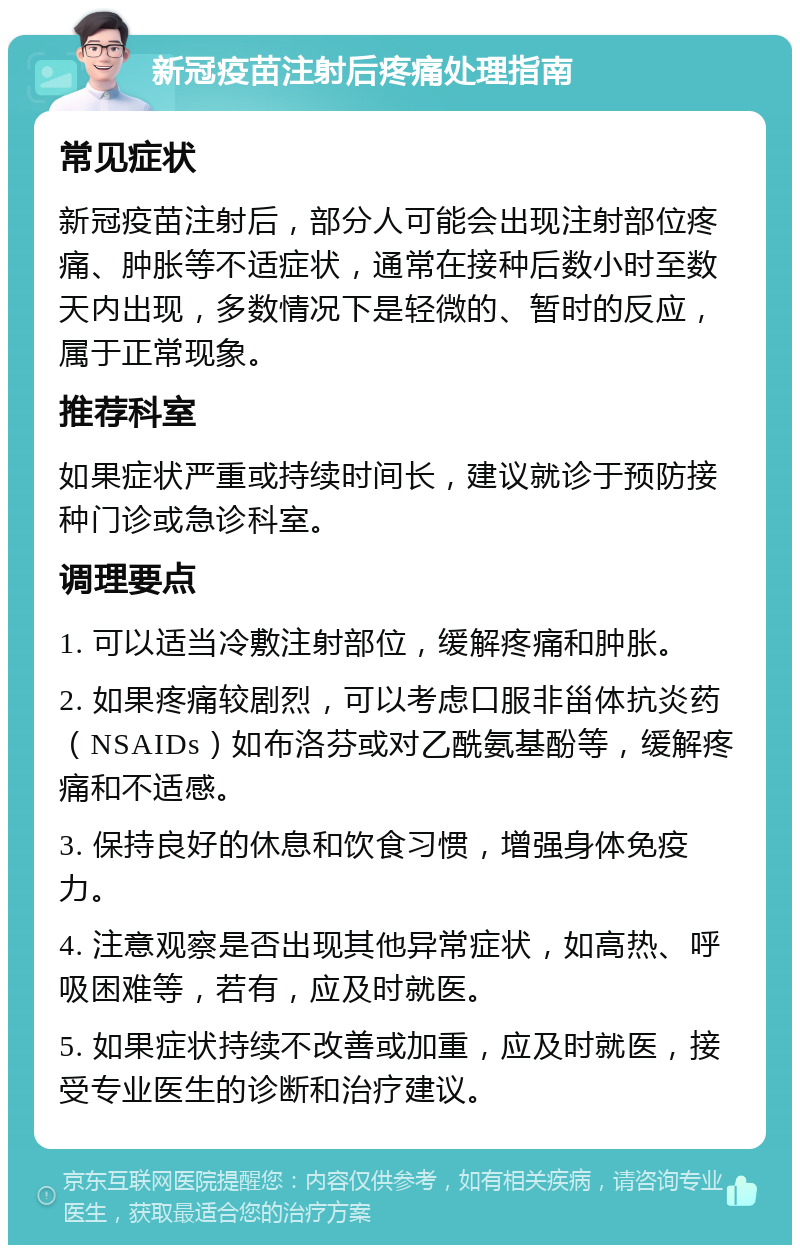 新冠疫苗注射后疼痛处理指南 常见症状 新冠疫苗注射后，部分人可能会出现注射部位疼痛、肿胀等不适症状，通常在接种后数小时至数天内出现，多数情况下是轻微的、暂时的反应，属于正常现象。 推荐科室 如果症状严重或持续时间长，建议就诊于预防接种门诊或急诊科室。 调理要点 1. 可以适当冷敷注射部位，缓解疼痛和肿胀。 2. 如果疼痛较剧烈，可以考虑口服非甾体抗炎药（NSAIDs）如布洛芬或对乙酰氨基酚等，缓解疼痛和不适感。 3. 保持良好的休息和饮食习惯，增强身体免疫力。 4. 注意观察是否出现其他异常症状，如高热、呼吸困难等，若有，应及时就医。 5. 如果症状持续不改善或加重，应及时就医，接受专业医生的诊断和治疗建议。