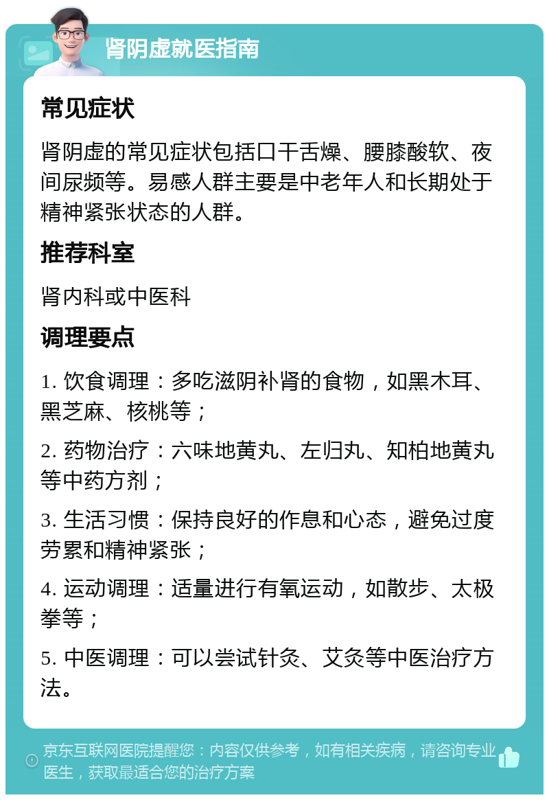 肾阴虚就医指南 常见症状 肾阴虚的常见症状包括口干舌燥、腰膝酸软、夜间尿频等。易感人群主要是中老年人和长期处于精神紧张状态的人群。 推荐科室 肾内科或中医科 调理要点 1. 饮食调理：多吃滋阴补肾的食物，如黑木耳、黑芝麻、核桃等； 2. 药物治疗：六味地黄丸、左归丸、知柏地黄丸等中药方剂； 3. 生活习惯：保持良好的作息和心态，避免过度劳累和精神紧张； 4. 运动调理：适量进行有氧运动，如散步、太极拳等； 5. 中医调理：可以尝试针灸、艾灸等中医治疗方法。