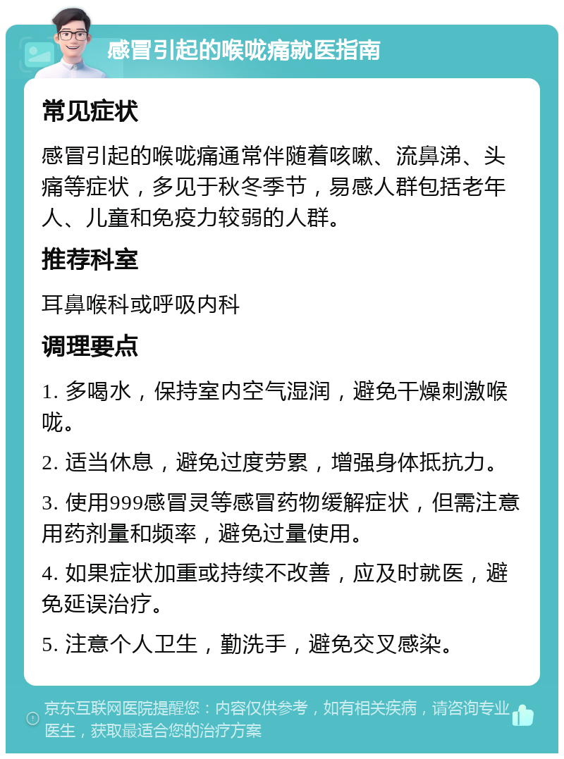 感冒引起的喉咙痛就医指南 常见症状 感冒引起的喉咙痛通常伴随着咳嗽、流鼻涕、头痛等症状，多见于秋冬季节，易感人群包括老年人、儿童和免疫力较弱的人群。 推荐科室 耳鼻喉科或呼吸内科 调理要点 1. 多喝水，保持室内空气湿润，避免干燥刺激喉咙。 2. 适当休息，避免过度劳累，增强身体抵抗力。 3. 使用999感冒灵等感冒药物缓解症状，但需注意用药剂量和频率，避免过量使用。 4. 如果症状加重或持续不改善，应及时就医，避免延误治疗。 5. 注意个人卫生，勤洗手，避免交叉感染。