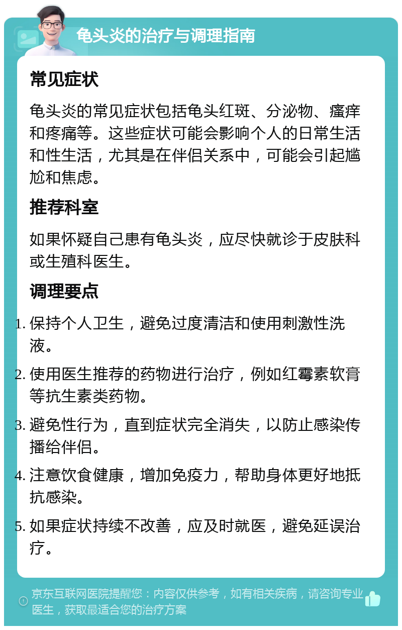 龟头炎的治疗与调理指南 常见症状 龟头炎的常见症状包括龟头红斑、分泌物、瘙痒和疼痛等。这些症状可能会影响个人的日常生活和性生活，尤其是在伴侣关系中，可能会引起尴尬和焦虑。 推荐科室 如果怀疑自己患有龟头炎，应尽快就诊于皮肤科或生殖科医生。 调理要点 保持个人卫生，避免过度清洁和使用刺激性洗液。 使用医生推荐的药物进行治疗，例如红霉素软膏等抗生素类药物。 避免性行为，直到症状完全消失，以防止感染传播给伴侣。 注意饮食健康，增加免疫力，帮助身体更好地抵抗感染。 如果症状持续不改善，应及时就医，避免延误治疗。