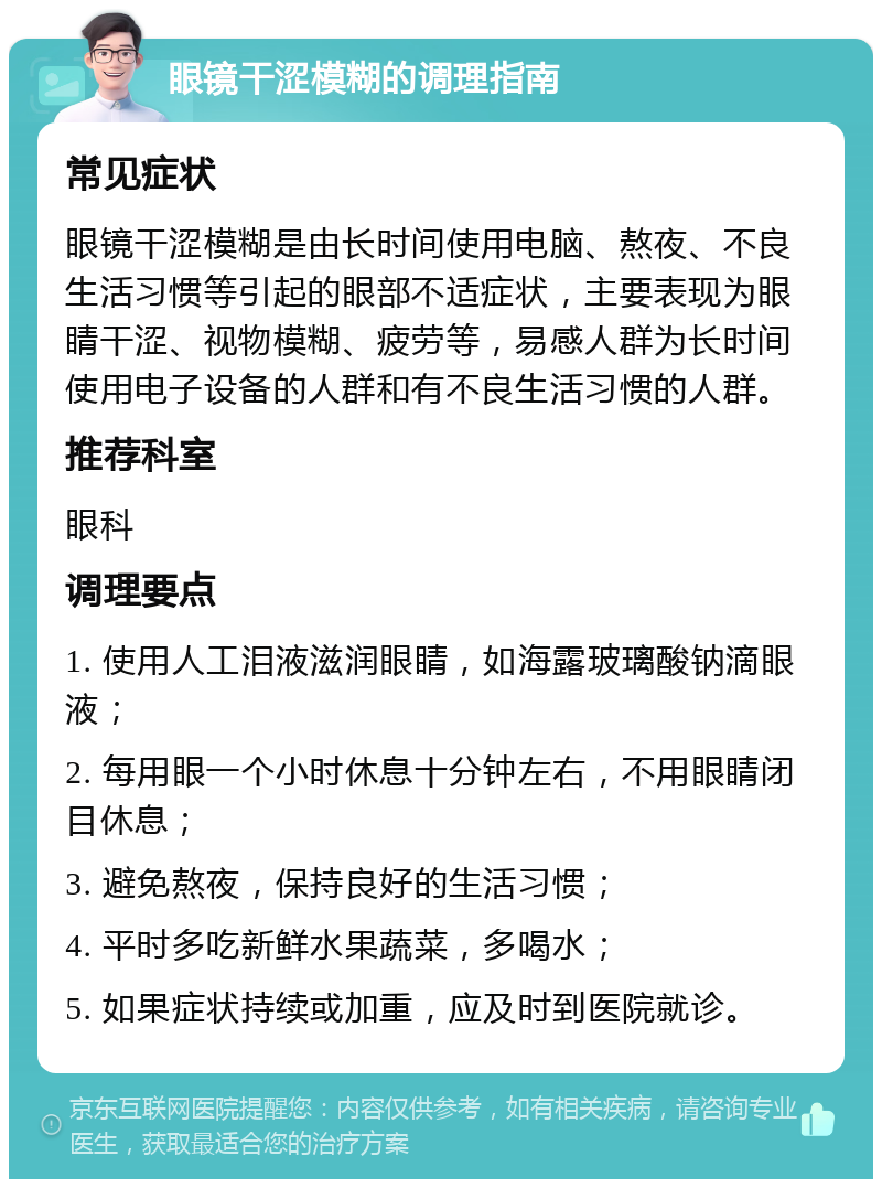 眼镜干涩模糊的调理指南 常见症状 眼镜干涩模糊是由长时间使用电脑、熬夜、不良生活习惯等引起的眼部不适症状，主要表现为眼睛干涩、视物模糊、疲劳等，易感人群为长时间使用电子设备的人群和有不良生活习惯的人群。 推荐科室 眼科 调理要点 1. 使用人工泪液滋润眼睛，如海露玻璃酸钠滴眼液； 2. 每用眼一个小时休息十分钟左右，不用眼睛闭目休息； 3. 避免熬夜，保持良好的生活习惯； 4. 平时多吃新鲜水果蔬菜，多喝水； 5. 如果症状持续或加重，应及时到医院就诊。