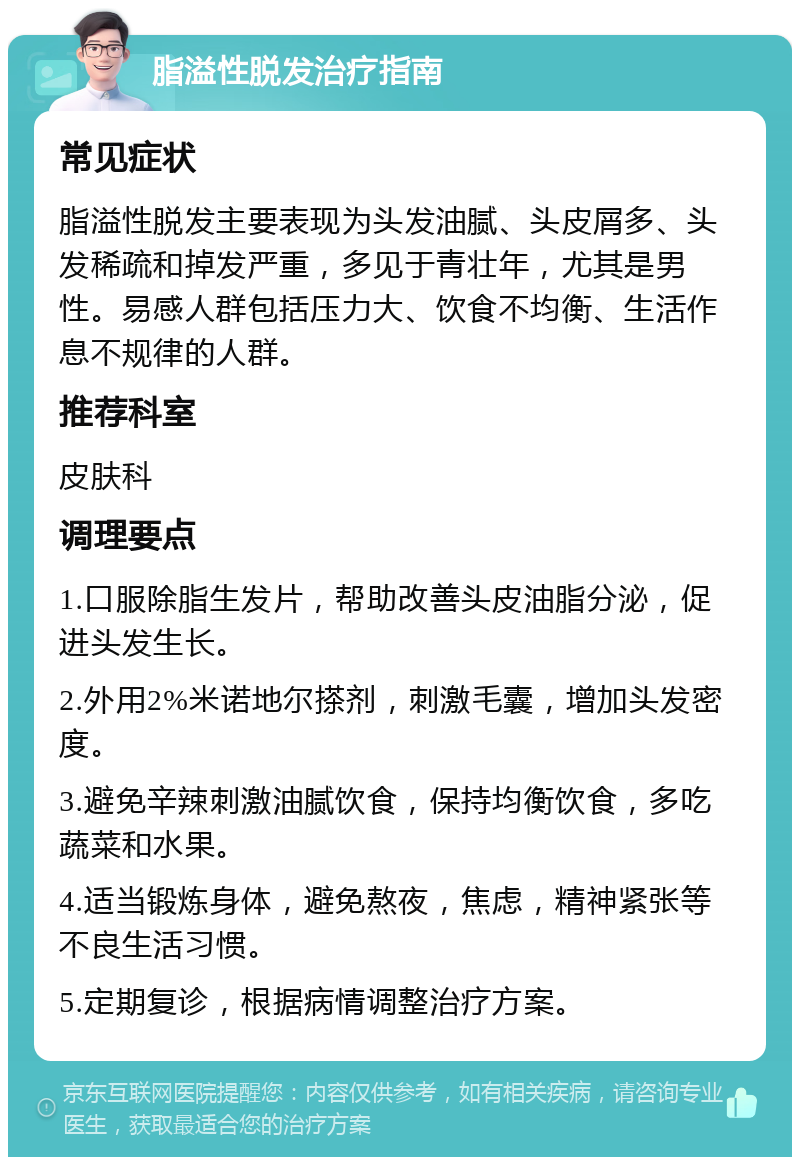 脂溢性脱发治疗指南 常见症状 脂溢性脱发主要表现为头发油腻、头皮屑多、头发稀疏和掉发严重，多见于青壮年，尤其是男性。易感人群包括压力大、饮食不均衡、生活作息不规律的人群。 推荐科室 皮肤科 调理要点 1.口服除脂生发片，帮助改善头皮油脂分泌，促进头发生长。 2.外用2%米诺地尔搽剂，刺激毛囊，增加头发密度。 3.避免辛辣刺激油腻饮食，保持均衡饮食，多吃蔬菜和水果。 4.适当锻炼身体，避免熬夜，焦虑，精神紧张等不良生活习惯。 5.定期复诊，根据病情调整治疗方案。