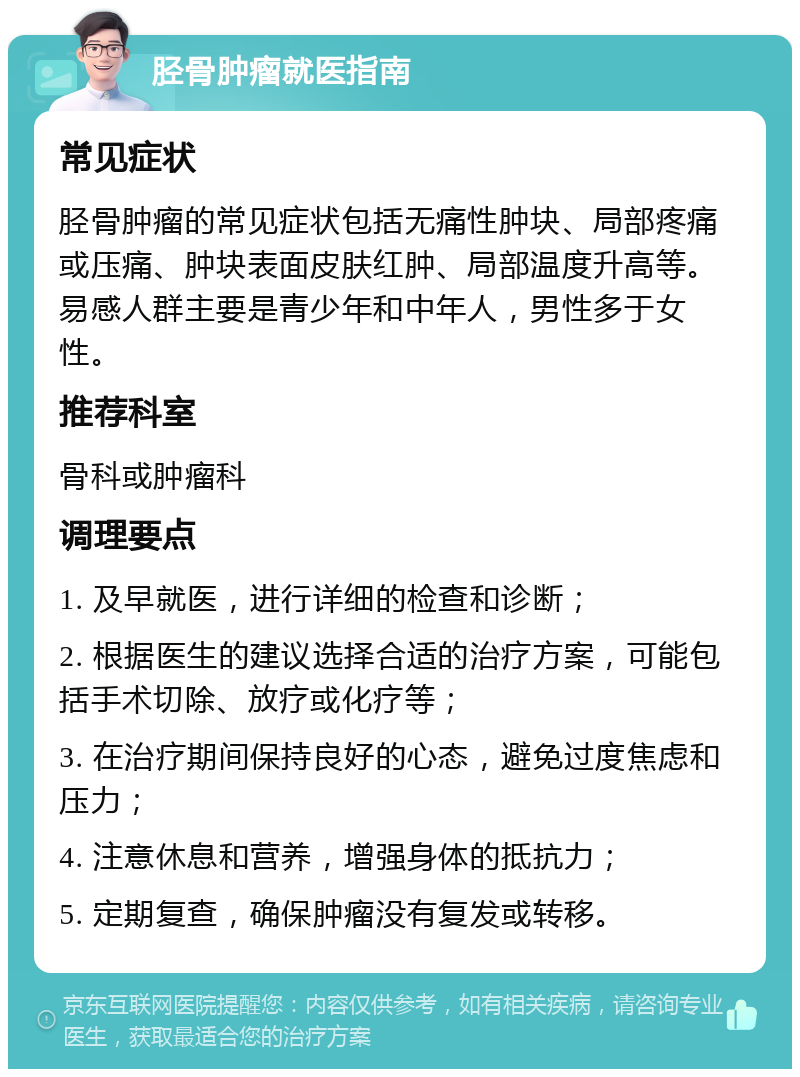 胫骨肿瘤就医指南 常见症状 胫骨肿瘤的常见症状包括无痛性肿块、局部疼痛或压痛、肿块表面皮肤红肿、局部温度升高等。易感人群主要是青少年和中年人，男性多于女性。 推荐科室 骨科或肿瘤科 调理要点 1. 及早就医，进行详细的检查和诊断； 2. 根据医生的建议选择合适的治疗方案，可能包括手术切除、放疗或化疗等； 3. 在治疗期间保持良好的心态，避免过度焦虑和压力； 4. 注意休息和营养，增强身体的抵抗力； 5. 定期复查，确保肿瘤没有复发或转移。