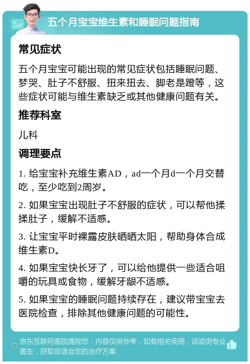 五个月宝宝维生素和睡眠问题指南 常见症状 五个月宝宝可能出现的常见症状包括睡眠问题、梦哭、肚子不舒服、扭来扭去、脚老是蹬等，这些症状可能与维生素缺乏或其他健康问题有关。 推荐科室 儿科 调理要点 1. 给宝宝补充维生素AD，ad一个月d一个月交替吃，至少吃到2周岁。 2. 如果宝宝出现肚子不舒服的症状，可以帮他揉揉肚子，缓解不适感。 3. 让宝宝平时裸露皮肤晒晒太阳，帮助身体合成维生素D。 4. 如果宝宝快长牙了，可以给他提供一些适合咀嚼的玩具或食物，缓解牙龈不适感。 5. 如果宝宝的睡眠问题持续存在，建议带宝宝去医院检查，排除其他健康问题的可能性。