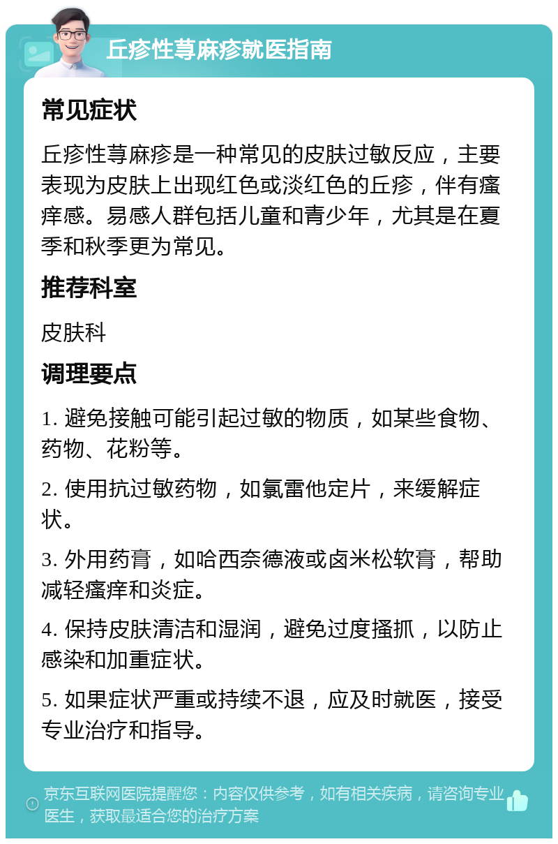 丘疹性荨麻疹就医指南 常见症状 丘疹性荨麻疹是一种常见的皮肤过敏反应，主要表现为皮肤上出现红色或淡红色的丘疹，伴有瘙痒感。易感人群包括儿童和青少年，尤其是在夏季和秋季更为常见。 推荐科室 皮肤科 调理要点 1. 避免接触可能引起过敏的物质，如某些食物、药物、花粉等。 2. 使用抗过敏药物，如氯雷他定片，来缓解症状。 3. 外用药膏，如哈西奈德液或卤米松软膏，帮助减轻瘙痒和炎症。 4. 保持皮肤清洁和湿润，避免过度搔抓，以防止感染和加重症状。 5. 如果症状严重或持续不退，应及时就医，接受专业治疗和指导。