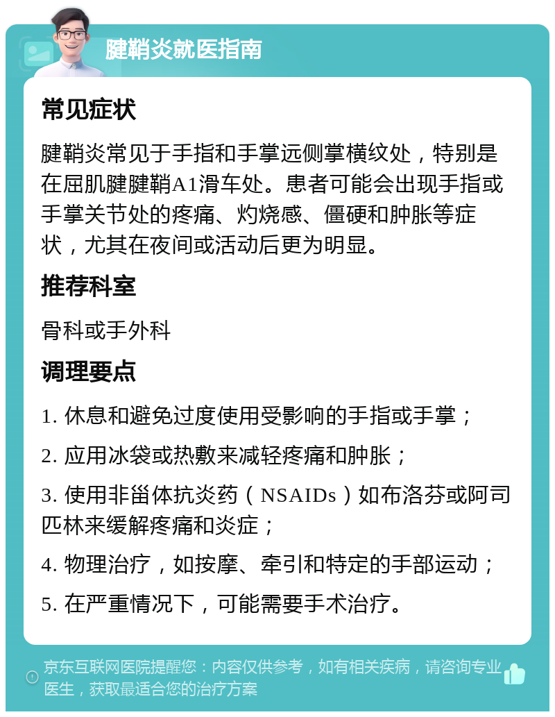 腱鞘炎就医指南 常见症状 腱鞘炎常见于手指和手掌远侧掌横纹处，特别是在屈肌腱腱鞘A1滑车处。患者可能会出现手指或手掌关节处的疼痛、灼烧感、僵硬和肿胀等症状，尤其在夜间或活动后更为明显。 推荐科室 骨科或手外科 调理要点 1. 休息和避免过度使用受影响的手指或手掌； 2. 应用冰袋或热敷来减轻疼痛和肿胀； 3. 使用非甾体抗炎药（NSAIDs）如布洛芬或阿司匹林来缓解疼痛和炎症； 4. 物理治疗，如按摩、牵引和特定的手部运动； 5. 在严重情况下，可能需要手术治疗。