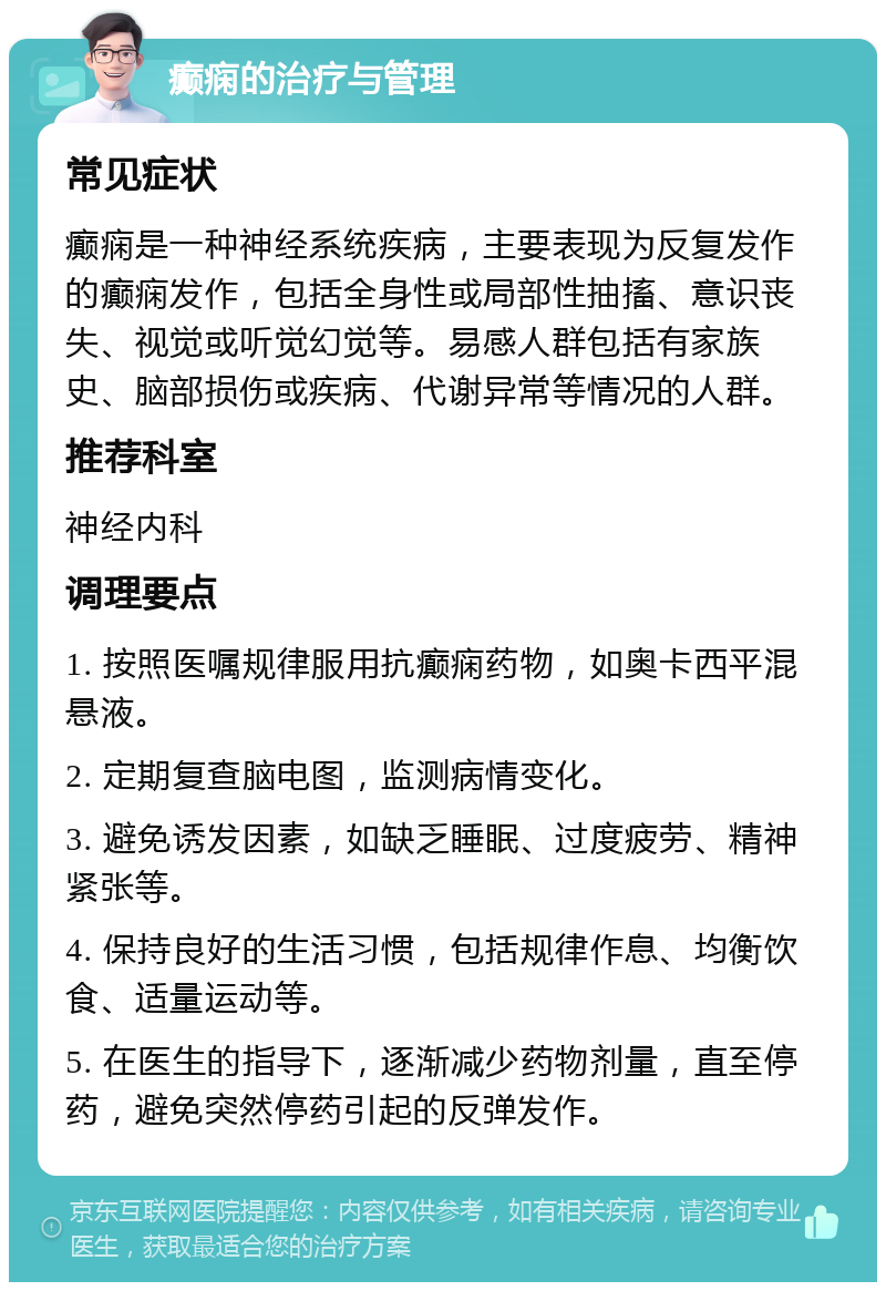 癫痫的治疗与管理 常见症状 癫痫是一种神经系统疾病，主要表现为反复发作的癫痫发作，包括全身性或局部性抽搐、意识丧失、视觉或听觉幻觉等。易感人群包括有家族史、脑部损伤或疾病、代谢异常等情况的人群。 推荐科室 神经内科 调理要点 1. 按照医嘱规律服用抗癫痫药物，如奥卡西平混悬液。 2. 定期复查脑电图，监测病情变化。 3. 避免诱发因素，如缺乏睡眠、过度疲劳、精神紧张等。 4. 保持良好的生活习惯，包括规律作息、均衡饮食、适量运动等。 5. 在医生的指导下，逐渐减少药物剂量，直至停药，避免突然停药引起的反弹发作。