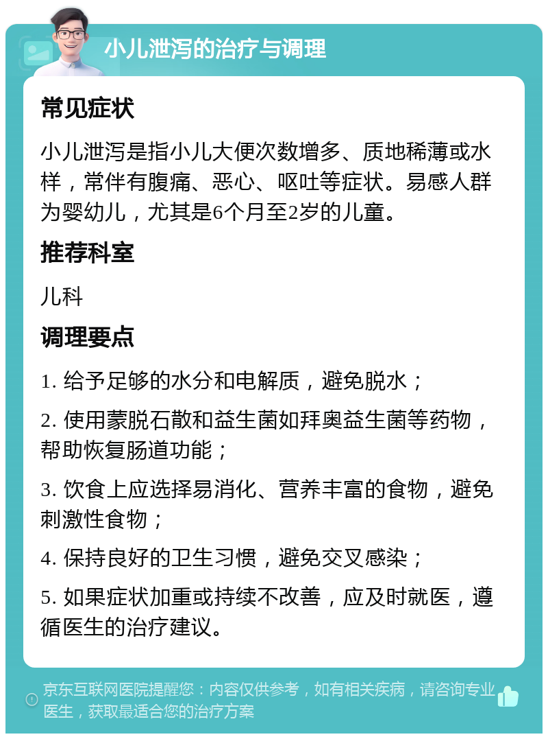 小儿泄泻的治疗与调理 常见症状 小儿泄泻是指小儿大便次数增多、质地稀薄或水样，常伴有腹痛、恶心、呕吐等症状。易感人群为婴幼儿，尤其是6个月至2岁的儿童。 推荐科室 儿科 调理要点 1. 给予足够的水分和电解质，避免脱水； 2. 使用蒙脱石散和益生菌如拜奥益生菌等药物，帮助恢复肠道功能； 3. 饮食上应选择易消化、营养丰富的食物，避免刺激性食物； 4. 保持良好的卫生习惯，避免交叉感染； 5. 如果症状加重或持续不改善，应及时就医，遵循医生的治疗建议。