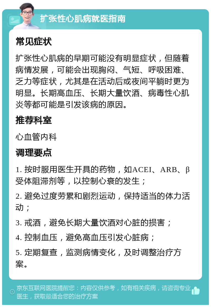 扩张性心肌病就医指南 常见症状 扩张性心肌病的早期可能没有明显症状，但随着病情发展，可能会出现胸闷、气短、呼吸困难、乏力等症状，尤其是在活动后或夜间平躺时更为明显。长期高血压、长期大量饮酒、病毒性心肌炎等都可能是引发该病的原因。 推荐科室 心血管内科 调理要点 1. 按时服用医生开具的药物，如ACEI、ARB、β受体阻滞剂等，以控制心衰的发生； 2. 避免过度劳累和剧烈运动，保持适当的体力活动； 3. 戒酒，避免长期大量饮酒对心脏的损害； 4. 控制血压，避免高血压引发心脏病； 5. 定期复查，监测病情变化，及时调整治疗方案。