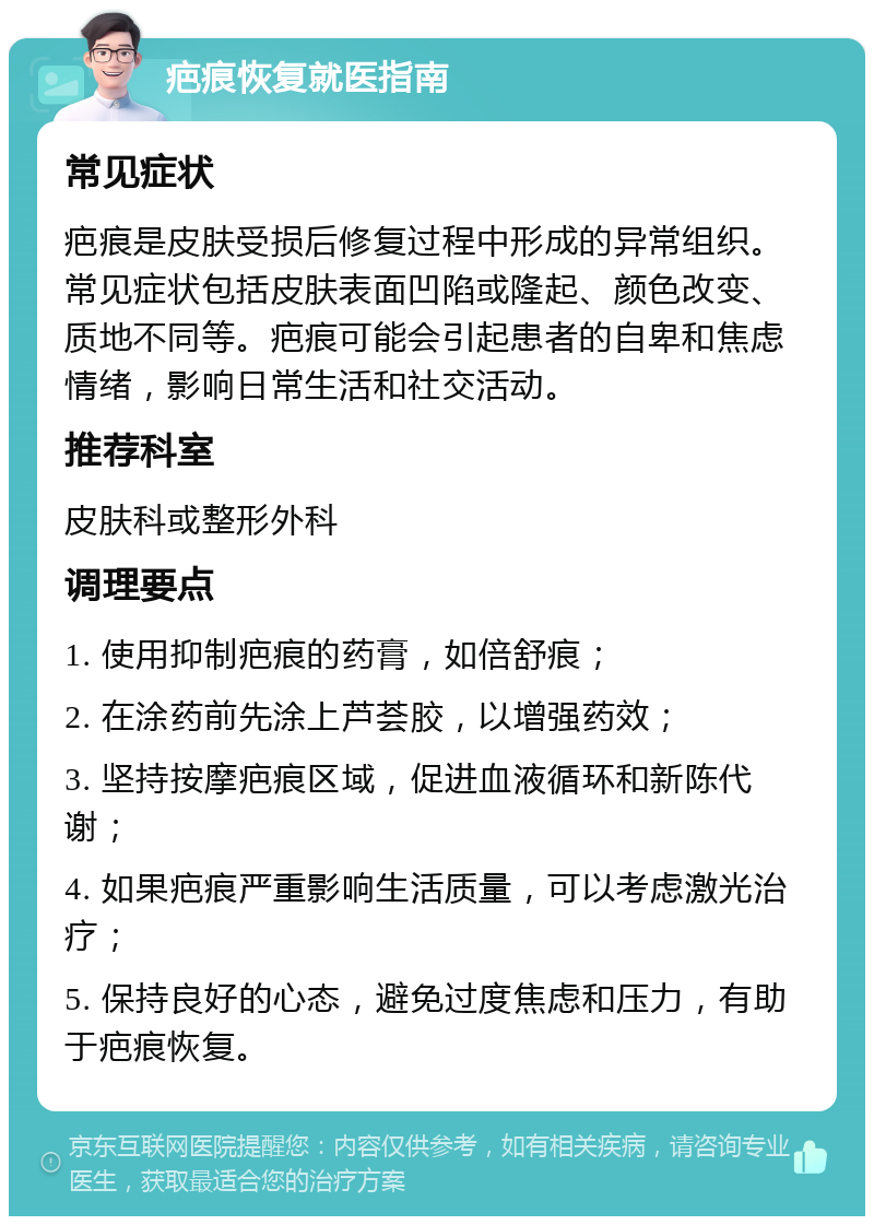 疤痕恢复就医指南 常见症状 疤痕是皮肤受损后修复过程中形成的异常组织。常见症状包括皮肤表面凹陷或隆起、颜色改变、质地不同等。疤痕可能会引起患者的自卑和焦虑情绪，影响日常生活和社交活动。 推荐科室 皮肤科或整形外科 调理要点 1. 使用抑制疤痕的药膏，如倍舒痕； 2. 在涂药前先涂上芦荟胶，以增强药效； 3. 坚持按摩疤痕区域，促进血液循环和新陈代谢； 4. 如果疤痕严重影响生活质量，可以考虑激光治疗； 5. 保持良好的心态，避免过度焦虑和压力，有助于疤痕恢复。