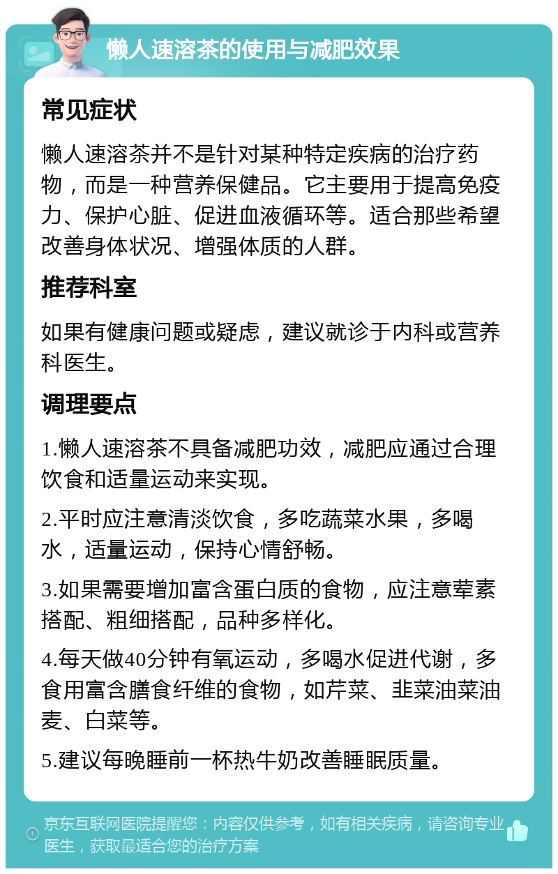 懒人速溶茶的使用与减肥效果 常见症状 懒人速溶茶并不是针对某种特定疾病的治疗药物，而是一种营养保健品。它主要用于提高免疫力、保护心脏、促进血液循环等。适合那些希望改善身体状况、增强体质的人群。 推荐科室 如果有健康问题或疑虑，建议就诊于内科或营养科医生。 调理要点 1.懒人速溶茶不具备减肥功效，减肥应通过合理饮食和适量运动来实现。 2.平时应注意清淡饮食，多吃蔬菜水果，多喝水，适量运动，保持心情舒畅。 3.如果需要增加富含蛋白质的食物，应注意荤素搭配、粗细搭配，品种多样化。 4.每天做40分钟有氧运动，多喝水促进代谢，多食用富含膳食纤维的食物，如芹菜、韭菜油菜油麦、白菜等。 5.建议每晚睡前一杯热牛奶改善睡眠质量。