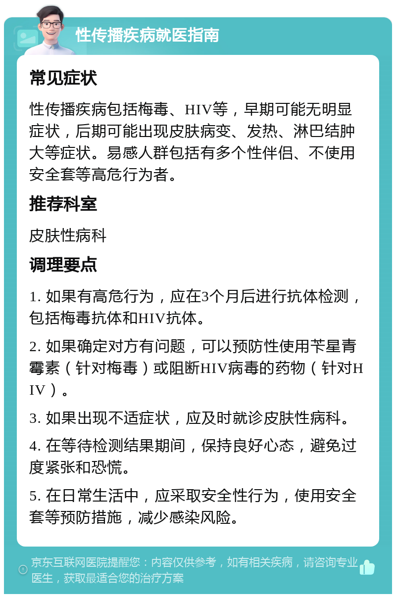 性传播疾病就医指南 常见症状 性传播疾病包括梅毒、HIV等，早期可能无明显症状，后期可能出现皮肤病变、发热、淋巴结肿大等症状。易感人群包括有多个性伴侣、不使用安全套等高危行为者。 推荐科室 皮肤性病科 调理要点 1. 如果有高危行为，应在3个月后进行抗体检测，包括梅毒抗体和HIV抗体。 2. 如果确定对方有问题，可以预防性使用苄星青霉素（针对梅毒）或阻断HIV病毒的药物（针对HIV）。 3. 如果出现不适症状，应及时就诊皮肤性病科。 4. 在等待检测结果期间，保持良好心态，避免过度紧张和恐慌。 5. 在日常生活中，应采取安全性行为，使用安全套等预防措施，减少感染风险。