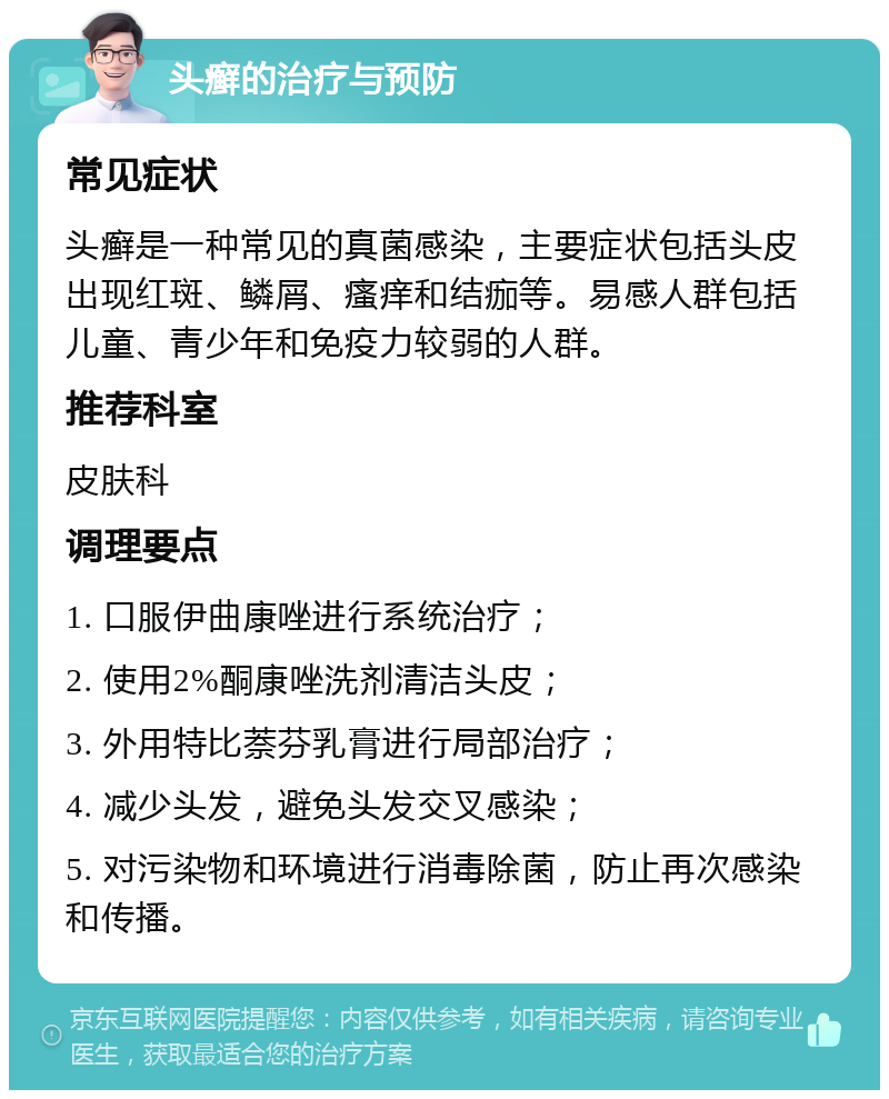 头癣的治疗与预防 常见症状 头癣是一种常见的真菌感染，主要症状包括头皮出现红斑、鳞屑、瘙痒和结痂等。易感人群包括儿童、青少年和免疫力较弱的人群。 推荐科室 皮肤科 调理要点 1. 口服伊曲康唑进行系统治疗； 2. 使用2%酮康唑洗剂清洁头皮； 3. 外用特比萘芬乳膏进行局部治疗； 4. 减少头发，避免头发交叉感染； 5. 对污染物和环境进行消毒除菌，防止再次感染和传播。