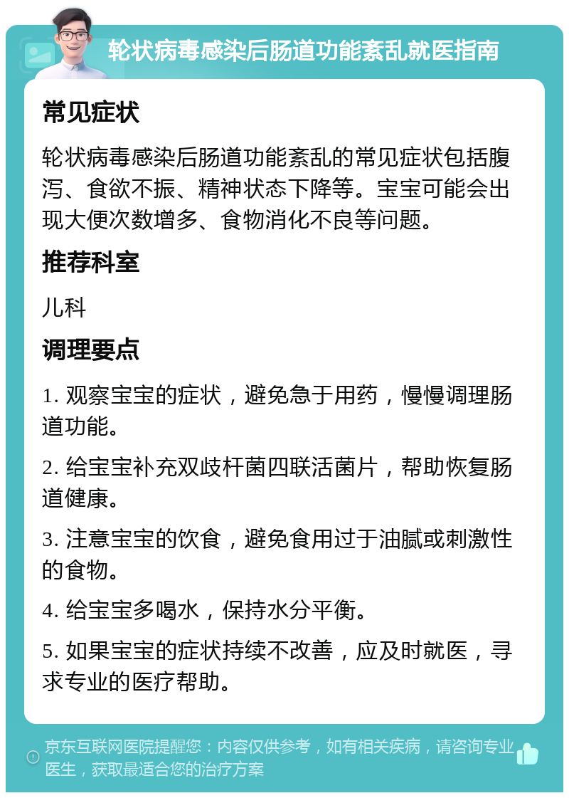 轮状病毒感染后肠道功能紊乱就医指南 常见症状 轮状病毒感染后肠道功能紊乱的常见症状包括腹泻、食欲不振、精神状态下降等。宝宝可能会出现大便次数增多、食物消化不良等问题。 推荐科室 儿科 调理要点 1. 观察宝宝的症状，避免急于用药，慢慢调理肠道功能。 2. 给宝宝补充双歧杆菌四联活菌片，帮助恢复肠道健康。 3. 注意宝宝的饮食，避免食用过于油腻或刺激性的食物。 4. 给宝宝多喝水，保持水分平衡。 5. 如果宝宝的症状持续不改善，应及时就医，寻求专业的医疗帮助。