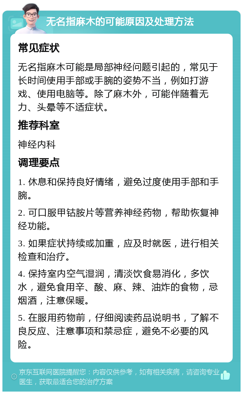 无名指麻木的可能原因及处理方法 常见症状 无名指麻木可能是局部神经问题引起的，常见于长时间使用手部或手腕的姿势不当，例如打游戏、使用电脑等。除了麻木外，可能伴随着无力、头晕等不适症状。 推荐科室 神经内科 调理要点 1. 休息和保持良好情绪，避免过度使用手部和手腕。 2. 可口服甲钴胺片等营养神经药物，帮助恢复神经功能。 3. 如果症状持续或加重，应及时就医，进行相关检查和治疗。 4. 保持室内空气湿润，清淡饮食易消化，多饮水，避免食用辛、酸、麻、辣、油炸的食物，忌烟酒，注意保暖。 5. 在服用药物前，仔细阅读药品说明书，了解不良反应、注意事项和禁忌症，避免不必要的风险。