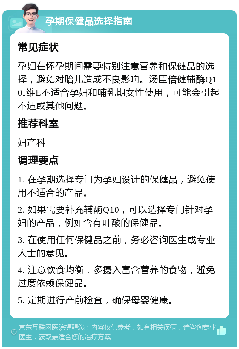 孕期保健品选择指南 常见症状 孕妇在怀孕期间需要特别注意营养和保健品的选择，避免对胎儿造成不良影响。汤臣倍健辅酶Q10➕维E不适合孕妇和哺乳期女性使用，可能会引起不适或其他问题。 推荐科室 妇产科 调理要点 1. 在孕期选择专门为孕妇设计的保健品，避免使用不适合的产品。 2. 如果需要补充辅酶Q10，可以选择专门针对孕妇的产品，例如含有叶酸的保健品。 3. 在使用任何保健品之前，务必咨询医生或专业人士的意见。 4. 注意饮食均衡，多摄入富含营养的食物，避免过度依赖保健品。 5. 定期进行产前检查，确保母婴健康。