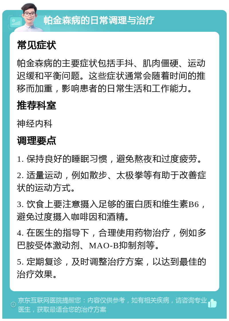 帕金森病的日常调理与治疗 常见症状 帕金森病的主要症状包括手抖、肌肉僵硬、运动迟缓和平衡问题。这些症状通常会随着时间的推移而加重，影响患者的日常生活和工作能力。 推荐科室 神经内科 调理要点 1. 保持良好的睡眠习惯，避免熬夜和过度疲劳。 2. 适量运动，例如散步、太极拳等有助于改善症状的运动方式。 3. 饮食上要注意摄入足够的蛋白质和维生素B6，避免过度摄入咖啡因和酒精。 4. 在医生的指导下，合理使用药物治疗，例如多巴胺受体激动剂、MAO-B抑制剂等。 5. 定期复诊，及时调整治疗方案，以达到最佳的治疗效果。