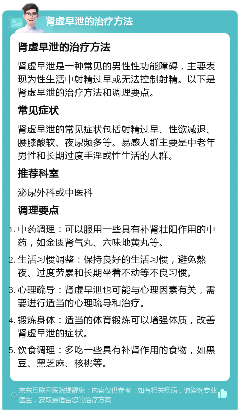 肾虚早泄的治疗方法 肾虚早泄的治疗方法 肾虚早泄是一种常见的男性性功能障碍，主要表现为性生活中射精过早或无法控制射精。以下是肾虚早泄的治疗方法和调理要点。 常见症状 肾虚早泄的常见症状包括射精过早、性欲减退、腰膝酸软、夜尿频多等。易感人群主要是中老年男性和长期过度手淫或性生活的人群。 推荐科室 泌尿外科或中医科 调理要点 中药调理：可以服用一些具有补肾壮阳作用的中药，如金匮肾气丸、六味地黄丸等。 生活习惯调整：保持良好的生活习惯，避免熬夜、过度劳累和长期坐着不动等不良习惯。 心理疏导：肾虚早泄也可能与心理因素有关，需要进行适当的心理疏导和治疗。 锻炼身体：适当的体育锻炼可以增强体质，改善肾虚早泄的症状。 饮食调理：多吃一些具有补肾作用的食物，如黑豆、黑芝麻、核桃等。