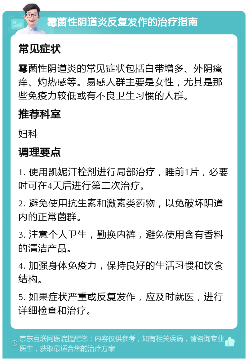 霉菌性阴道炎反复发作的治疗指南 常见症状 霉菌性阴道炎的常见症状包括白带增多、外阴瘙痒、灼热感等。易感人群主要是女性，尤其是那些免疫力较低或有不良卫生习惯的人群。 推荐科室 妇科 调理要点 1. 使用凯妮汀栓剂进行局部治疗，睡前1片，必要时可在4天后进行第二次治疗。 2. 避免使用抗生素和激素类药物，以免破坏阴道内的正常菌群。 3. 注意个人卫生，勤换内裤，避免使用含有香料的清洁产品。 4. 加强身体免疫力，保持良好的生活习惯和饮食结构。 5. 如果症状严重或反复发作，应及时就医，进行详细检查和治疗。