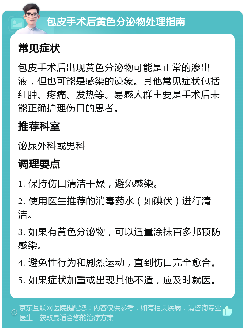 包皮手术后黄色分泌物处理指南 常见症状 包皮手术后出现黄色分泌物可能是正常的渗出液，但也可能是感染的迹象。其他常见症状包括红肿、疼痛、发热等。易感人群主要是手术后未能正确护理伤口的患者。 推荐科室 泌尿外科或男科 调理要点 1. 保持伤口清洁干燥，避免感染。 2. 使用医生推荐的消毒药水（如碘伏）进行清洁。 3. 如果有黄色分泌物，可以适量涂抹百多邦预防感染。 4. 避免性行为和剧烈运动，直到伤口完全愈合。 5. 如果症状加重或出现其他不适，应及时就医。