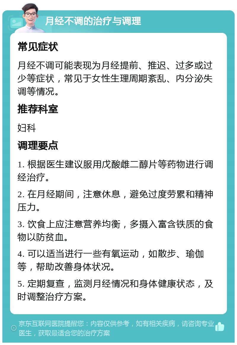 月经不调的治疗与调理 常见症状 月经不调可能表现为月经提前、推迟、过多或过少等症状，常见于女性生理周期紊乱、内分泌失调等情况。 推荐科室 妇科 调理要点 1. 根据医生建议服用戊酸雌二醇片等药物进行调经治疗。 2. 在月经期间，注意休息，避免过度劳累和精神压力。 3. 饮食上应注意营养均衡，多摄入富含铁质的食物以防贫血。 4. 可以适当进行一些有氧运动，如散步、瑜伽等，帮助改善身体状况。 5. 定期复查，监测月经情况和身体健康状态，及时调整治疗方案。