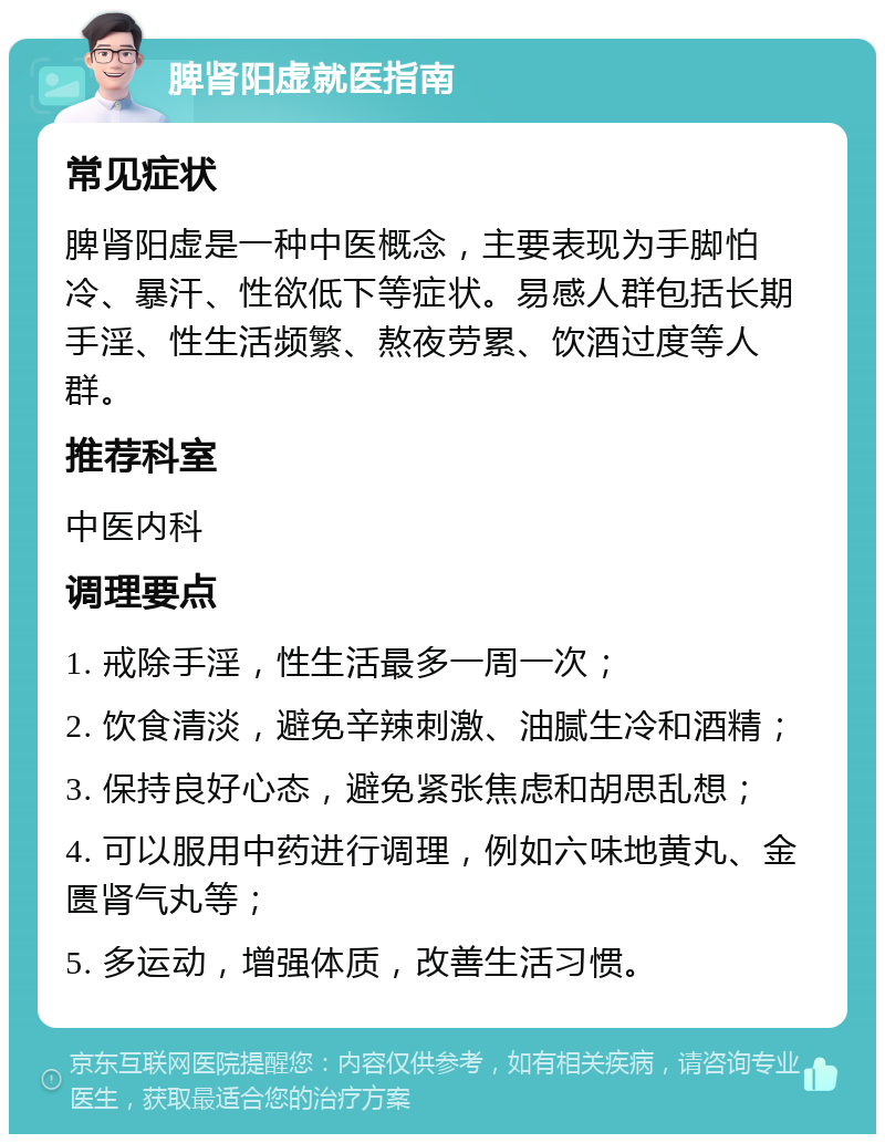 脾肾阳虚就医指南 常见症状 脾肾阳虚是一种中医概念，主要表现为手脚怕冷、暴汗、性欲低下等症状。易感人群包括长期手淫、性生活频繁、熬夜劳累、饮酒过度等人群。 推荐科室 中医内科 调理要点 1. 戒除手淫，性生活最多一周一次； 2. 饮食清淡，避免辛辣刺激、油腻生冷和酒精； 3. 保持良好心态，避免紧张焦虑和胡思乱想； 4. 可以服用中药进行调理，例如六味地黄丸、金匮肾气丸等； 5. 多运动，增强体质，改善生活习惯。