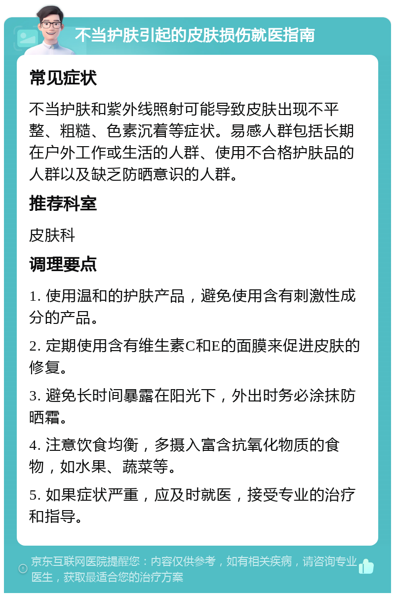 不当护肤引起的皮肤损伤就医指南 常见症状 不当护肤和紫外线照射可能导致皮肤出现不平整、粗糙、色素沉着等症状。易感人群包括长期在户外工作或生活的人群、使用不合格护肤品的人群以及缺乏防晒意识的人群。 推荐科室 皮肤科 调理要点 1. 使用温和的护肤产品，避免使用含有刺激性成分的产品。 2. 定期使用含有维生素C和E的面膜来促进皮肤的修复。 3. 避免长时间暴露在阳光下，外出时务必涂抹防晒霜。 4. 注意饮食均衡，多摄入富含抗氧化物质的食物，如水果、蔬菜等。 5. 如果症状严重，应及时就医，接受专业的治疗和指导。