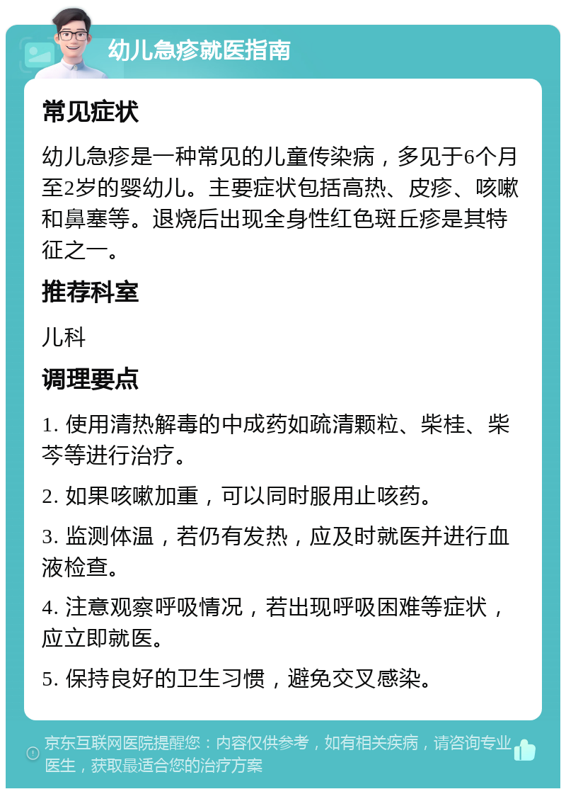 幼儿急疹就医指南 常见症状 幼儿急疹是一种常见的儿童传染病，多见于6个月至2岁的婴幼儿。主要症状包括高热、皮疹、咳嗽和鼻塞等。退烧后出现全身性红色斑丘疹是其特征之一。 推荐科室 儿科 调理要点 1. 使用清热解毒的中成药如疏清颗粒、柴桂、柴芩等进行治疗。 2. 如果咳嗽加重，可以同时服用止咳药。 3. 监测体温，若仍有发热，应及时就医并进行血液检查。 4. 注意观察呼吸情况，若出现呼吸困难等症状，应立即就医。 5. 保持良好的卫生习惯，避免交叉感染。