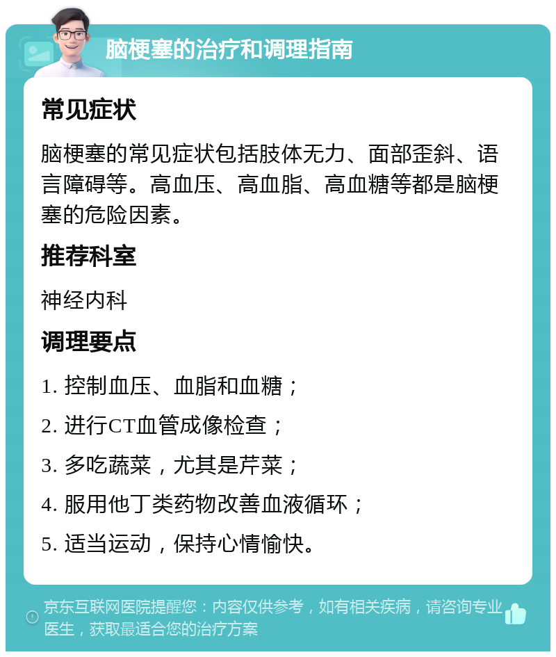 脑梗塞的治疗和调理指南 常见症状 脑梗塞的常见症状包括肢体无力、面部歪斜、语言障碍等。高血压、高血脂、高血糖等都是脑梗塞的危险因素。 推荐科室 神经内科 调理要点 1. 控制血压、血脂和血糖； 2. 进行CT血管成像检查； 3. 多吃蔬菜，尤其是芹菜； 4. 服用他丁类药物改善血液循环； 5. 适当运动，保持心情愉快。