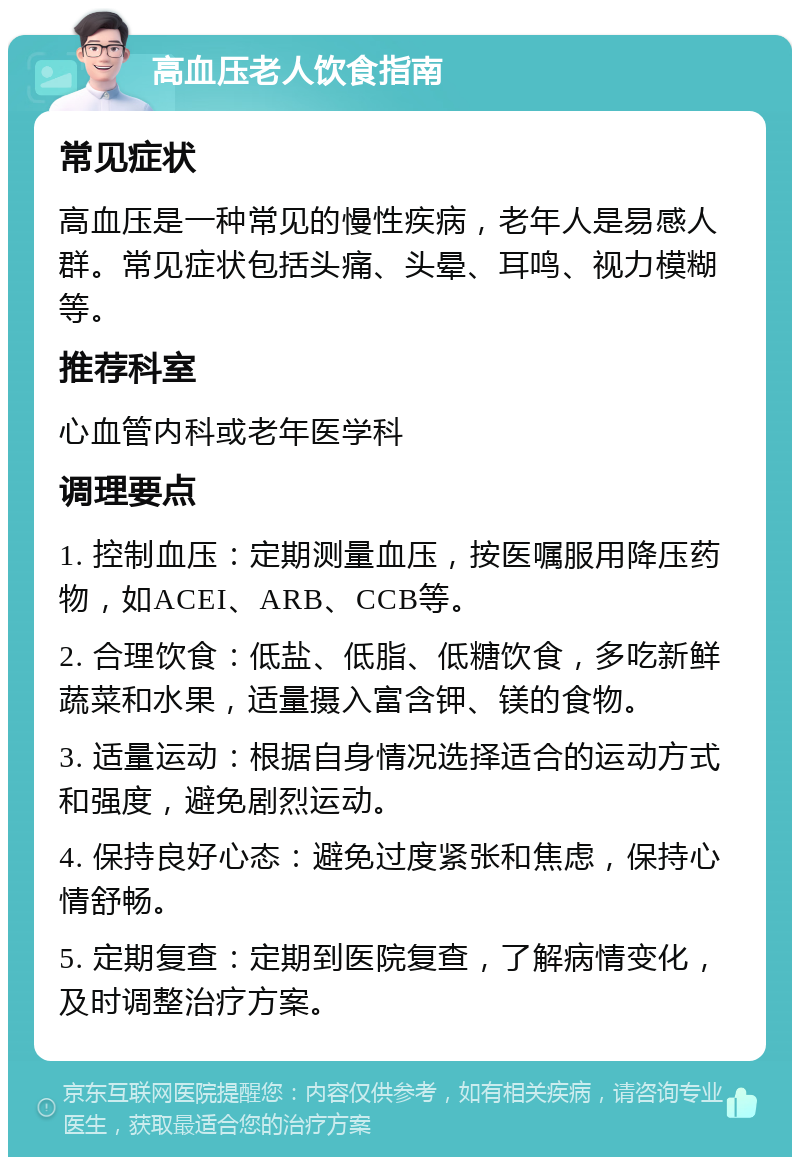 高血压老人饮食指南 常见症状 高血压是一种常见的慢性疾病，老年人是易感人群。常见症状包括头痛、头晕、耳鸣、视力模糊等。 推荐科室 心血管内科或老年医学科 调理要点 1. 控制血压：定期测量血压，按医嘱服用降压药物，如ACEI、ARB、CCB等。 2. 合理饮食：低盐、低脂、低糖饮食，多吃新鲜蔬菜和水果，适量摄入富含钾、镁的食物。 3. 适量运动：根据自身情况选择适合的运动方式和强度，避免剧烈运动。 4. 保持良好心态：避免过度紧张和焦虑，保持心情舒畅。 5. 定期复查：定期到医院复查，了解病情变化，及时调整治疗方案。