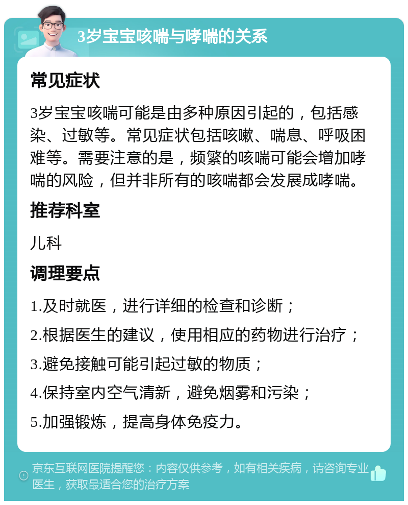 3岁宝宝咳喘与哮喘的关系 常见症状 3岁宝宝咳喘可能是由多种原因引起的，包括感染、过敏等。常见症状包括咳嗽、喘息、呼吸困难等。需要注意的是，频繁的咳喘可能会增加哮喘的风险，但并非所有的咳喘都会发展成哮喘。 推荐科室 儿科 调理要点 1.及时就医，进行详细的检查和诊断； 2.根据医生的建议，使用相应的药物进行治疗； 3.避免接触可能引起过敏的物质； 4.保持室内空气清新，避免烟雾和污染； 5.加强锻炼，提高身体免疫力。