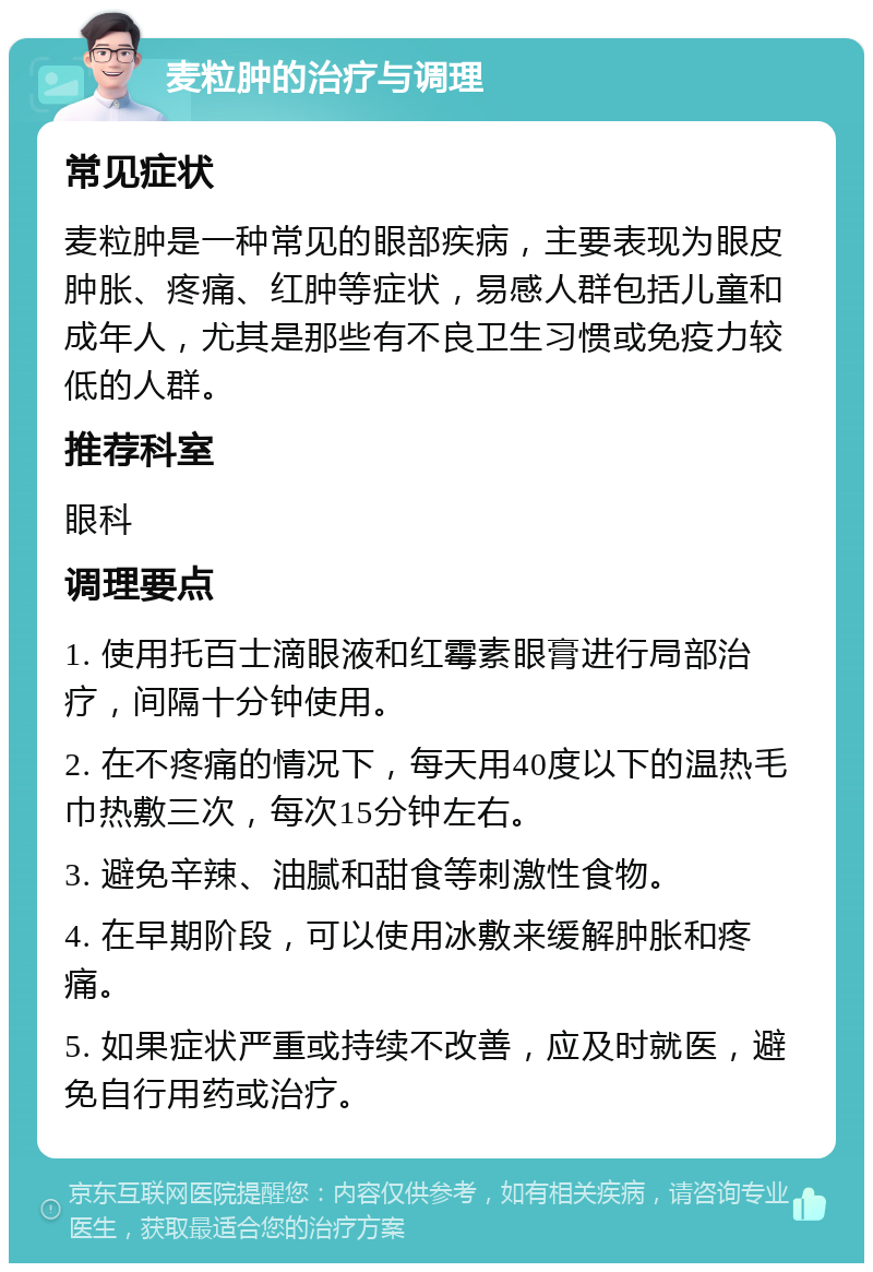 麦粒肿的治疗与调理 常见症状 麦粒肿是一种常见的眼部疾病，主要表现为眼皮肿胀、疼痛、红肿等症状，易感人群包括儿童和成年人，尤其是那些有不良卫生习惯或免疫力较低的人群。 推荐科室 眼科 调理要点 1. 使用托百士滴眼液和红霉素眼膏进行局部治疗，间隔十分钟使用。 2. 在不疼痛的情况下，每天用40度以下的温热毛巾热敷三次，每次15分钟左右。 3. 避免辛辣、油腻和甜食等刺激性食物。 4. 在早期阶段，可以使用冰敷来缓解肿胀和疼痛。 5. 如果症状严重或持续不改善，应及时就医，避免自行用药或治疗。