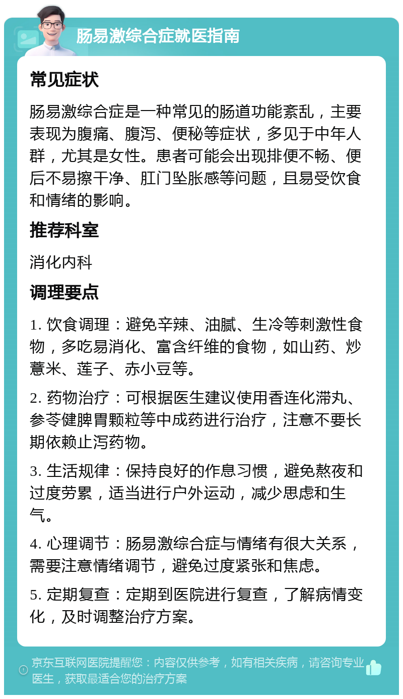 肠易激综合症就医指南 常见症状 肠易激综合症是一种常见的肠道功能紊乱，主要表现为腹痛、腹泻、便秘等症状，多见于中年人群，尤其是女性。患者可能会出现排便不畅、便后不易擦干净、肛门坠胀感等问题，且易受饮食和情绪的影响。 推荐科室 消化内科 调理要点 1. 饮食调理：避免辛辣、油腻、生冷等刺激性食物，多吃易消化、富含纤维的食物，如山药、炒薏米、莲子、赤小豆等。 2. 药物治疗：可根据医生建议使用香连化滞丸、参苓健脾胃颗粒等中成药进行治疗，注意不要长期依赖止泻药物。 3. 生活规律：保持良好的作息习惯，避免熬夜和过度劳累，适当进行户外运动，减少思虑和生气。 4. 心理调节：肠易激综合症与情绪有很大关系，需要注意情绪调节，避免过度紧张和焦虑。 5. 定期复查：定期到医院进行复查，了解病情变化，及时调整治疗方案。