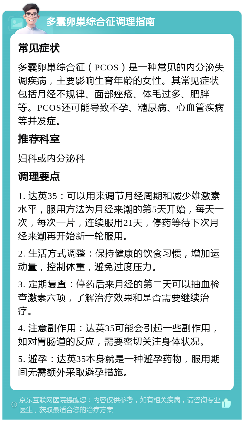 多囊卵巢综合征调理指南 常见症状 多囊卵巢综合征（PCOS）是一种常见的内分泌失调疾病，主要影响生育年龄的女性。其常见症状包括月经不规律、面部痤疮、体毛过多、肥胖等。PCOS还可能导致不孕、糖尿病、心血管疾病等并发症。 推荐科室 妇科或内分泌科 调理要点 1. 达英35：可以用来调节月经周期和减少雄激素水平，服用方法为月经来潮的第5天开始，每天一次，每次一片，连续服用21天，停药等待下次月经来潮再开始新一轮服用。 2. 生活方式调整：保持健康的饮食习惯，增加运动量，控制体重，避免过度压力。 3. 定期复查：停药后来月经的第二天可以抽血检查激素六项，了解治疗效果和是否需要继续治疗。 4. 注意副作用：达英35可能会引起一些副作用，如对胃肠道的反应，需要密切关注身体状况。 5. 避孕：达英35本身就是一种避孕药物，服用期间无需额外采取避孕措施。