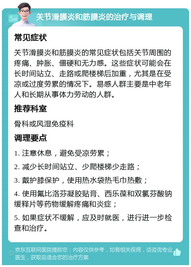 关节滑膜炎和筋膜炎的治疗与调理 常见症状 关节滑膜炎和筋膜炎的常见症状包括关节周围的疼痛、肿胀、僵硬和无力感。这些症状可能会在长时间站立、走路或爬楼梯后加重，尤其是在受凉或过度劳累的情况下。易感人群主要是中老年人和长期从事体力劳动的人群。 推荐科室 骨科或风湿免疫科 调理要点 1. 注意休息，避免受凉劳累； 2. 减少长时间站立、少爬楼梯少走路； 3. 戴护膝保护，使用热水袋热毛巾热敷； 4. 使用氟比洛芬凝胶贴膏、西乐葆和双氯芬酸钠缓释片等药物缓解疼痛和炎症； 5. 如果症状不缓解，应及时就医，进行进一步检查和治疗。