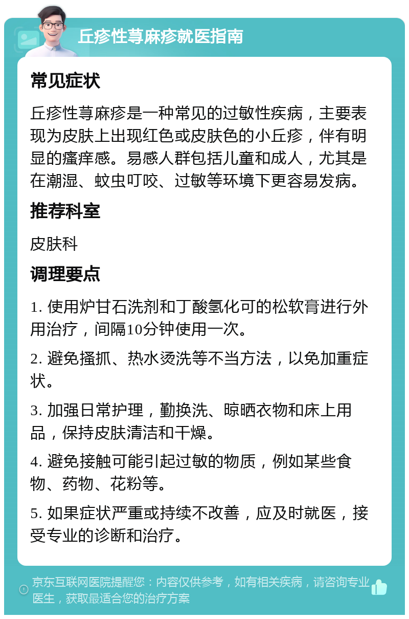 丘疹性荨麻疹就医指南 常见症状 丘疹性荨麻疹是一种常见的过敏性疾病，主要表现为皮肤上出现红色或皮肤色的小丘疹，伴有明显的瘙痒感。易感人群包括儿童和成人，尤其是在潮湿、蚊虫叮咬、过敏等环境下更容易发病。 推荐科室 皮肤科 调理要点 1. 使用炉甘石洗剂和丁酸氢化可的松软膏进行外用治疗，间隔10分钟使用一次。 2. 避免搔抓、热水烫洗等不当方法，以免加重症状。 3. 加强日常护理，勤换洗、晾晒衣物和床上用品，保持皮肤清洁和干燥。 4. 避免接触可能引起过敏的物质，例如某些食物、药物、花粉等。 5. 如果症状严重或持续不改善，应及时就医，接受专业的诊断和治疗。