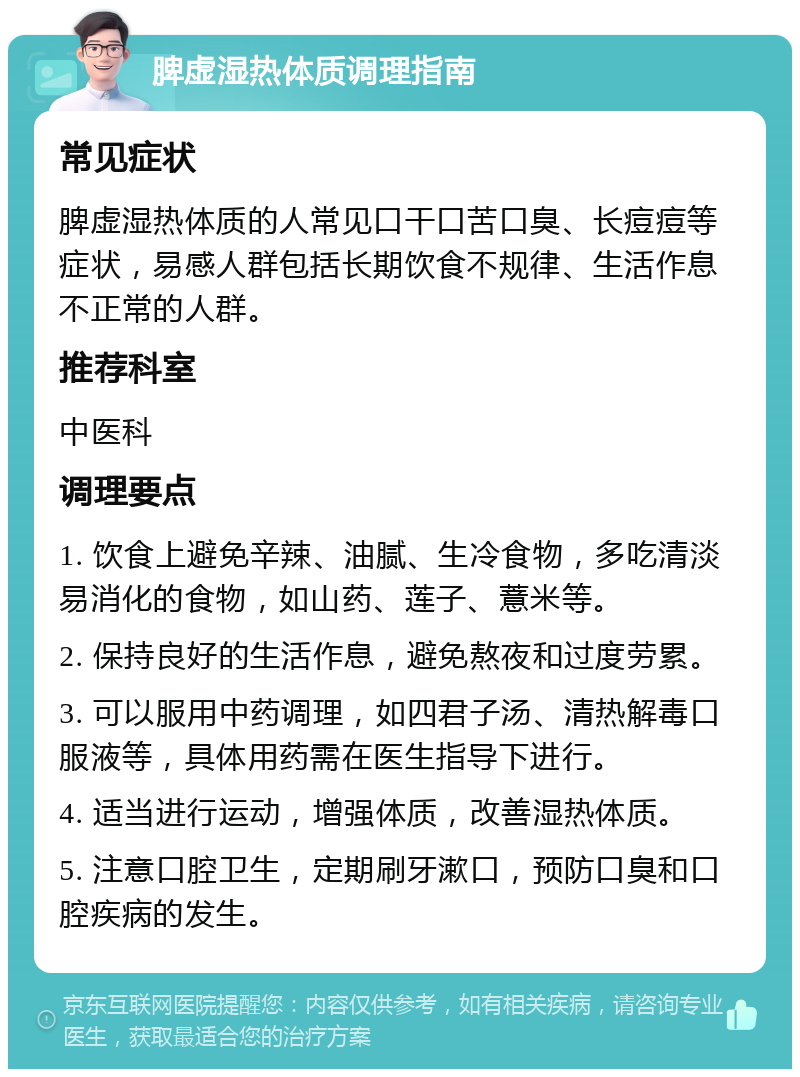 脾虚湿热体质调理指南 常见症状 脾虚湿热体质的人常见口干口苦口臭、长痘痘等症状，易感人群包括长期饮食不规律、生活作息不正常的人群。 推荐科室 中医科 调理要点 1. 饮食上避免辛辣、油腻、生冷食物，多吃清淡易消化的食物，如山药、莲子、薏米等。 2. 保持良好的生活作息，避免熬夜和过度劳累。 3. 可以服用中药调理，如四君子汤、清热解毒口服液等，具体用药需在医生指导下进行。 4. 适当进行运动，增强体质，改善湿热体质。 5. 注意口腔卫生，定期刷牙漱口，预防口臭和口腔疾病的发生。