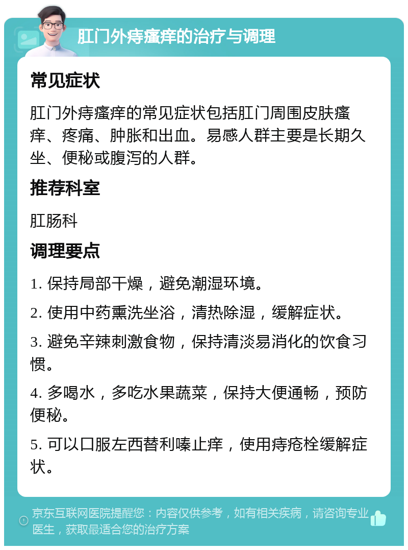 肛门外痔瘙痒的治疗与调理 常见症状 肛门外痔瘙痒的常见症状包括肛门周围皮肤瘙痒、疼痛、肿胀和出血。易感人群主要是长期久坐、便秘或腹泻的人群。 推荐科室 肛肠科 调理要点 1. 保持局部干燥，避免潮湿环境。 2. 使用中药熏洗坐浴，清热除湿，缓解症状。 3. 避免辛辣刺激食物，保持清淡易消化的饮食习惯。 4. 多喝水，多吃水果蔬菜，保持大便通畅，预防便秘。 5. 可以口服左西替利嗪止痒，使用痔疮栓缓解症状。