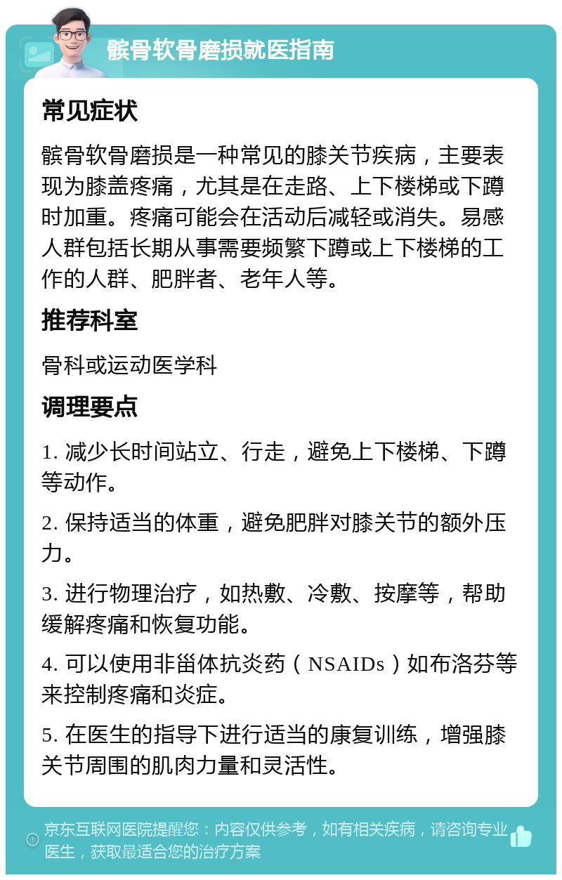 髌骨软骨磨损就医指南 常见症状 髌骨软骨磨损是一种常见的膝关节疾病，主要表现为膝盖疼痛，尤其是在走路、上下楼梯或下蹲时加重。疼痛可能会在活动后减轻或消失。易感人群包括长期从事需要频繁下蹲或上下楼梯的工作的人群、肥胖者、老年人等。 推荐科室 骨科或运动医学科 调理要点 1. 减少长时间站立、行走，避免上下楼梯、下蹲等动作。 2. 保持适当的体重，避免肥胖对膝关节的额外压力。 3. 进行物理治疗，如热敷、冷敷、按摩等，帮助缓解疼痛和恢复功能。 4. 可以使用非甾体抗炎药（NSAIDs）如布洛芬等来控制疼痛和炎症。 5. 在医生的指导下进行适当的康复训练，增强膝关节周围的肌肉力量和灵活性。