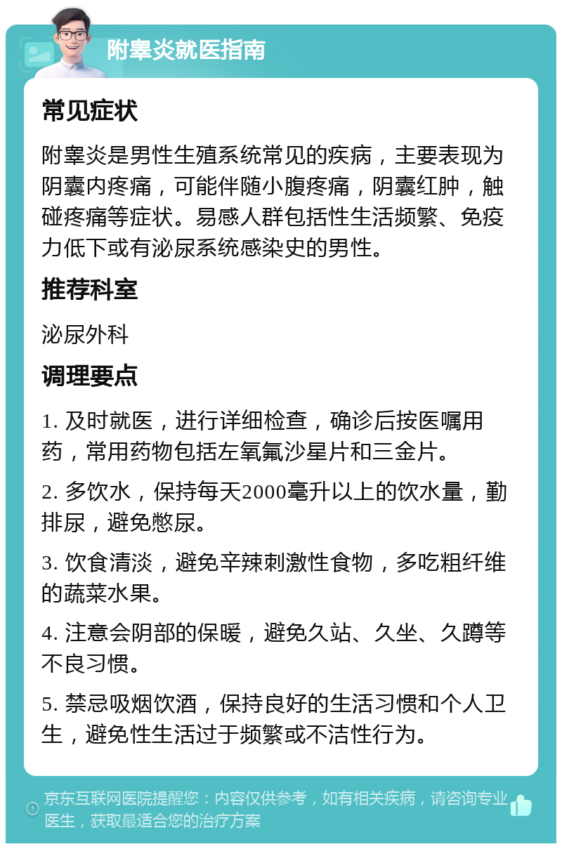 附睾炎就医指南 常见症状 附睾炎是男性生殖系统常见的疾病，主要表现为阴囊内疼痛，可能伴随小腹疼痛，阴囊红肿，触碰疼痛等症状。易感人群包括性生活频繁、免疫力低下或有泌尿系统感染史的男性。 推荐科室 泌尿外科 调理要点 1. 及时就医，进行详细检查，确诊后按医嘱用药，常用药物包括左氧氟沙星片和三金片。 2. 多饮水，保持每天2000毫升以上的饮水量，勤排尿，避免憋尿。 3. 饮食清淡，避免辛辣刺激性食物，多吃粗纤维的蔬菜水果。 4. 注意会阴部的保暖，避免久站、久坐、久蹲等不良习惯。 5. 禁忌吸烟饮酒，保持良好的生活习惯和个人卫生，避免性生活过于频繁或不洁性行为。