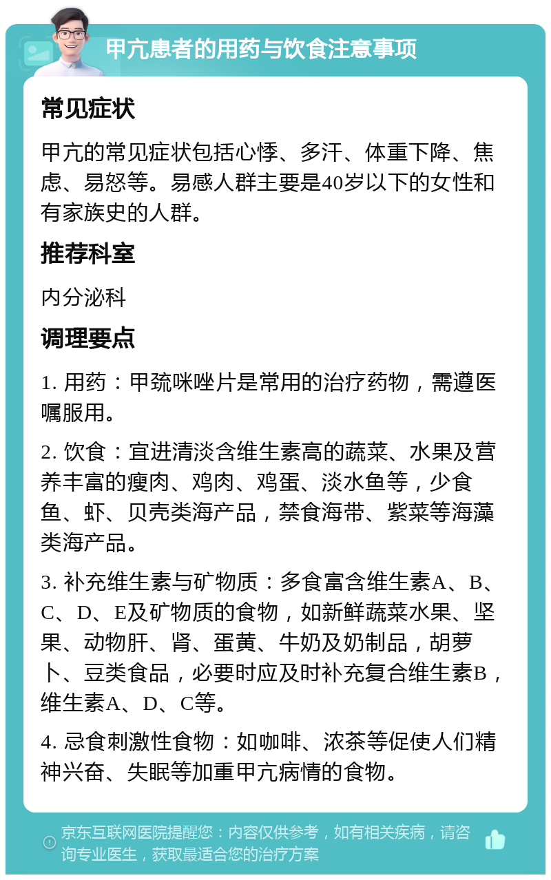 甲亢患者的用药与饮食注意事项 常见症状 甲亢的常见症状包括心悸、多汗、体重下降、焦虑、易怒等。易感人群主要是40岁以下的女性和有家族史的人群。 推荐科室 内分泌科 调理要点 1. 用药：甲巯咪唑片是常用的治疗药物，需遵医嘱服用。 2. 饮食：宜进清淡含维生素高的蔬菜、水果及营养丰富的瘦肉、鸡肉、鸡蛋、淡水鱼等，少食鱼、虾、贝壳类海产品，禁食海带、紫菜等海藻类海产品。 3. 补充维生素与矿物质：多食富含维生素A、B、C、D、E及矿物质的食物，如新鲜蔬菜水果、坚果、动物肝、肾、蛋黄、牛奶及奶制品，胡萝卜、豆类食品，必要时应及时补充复合维生素B，维生素A、D、C等。 4. 忌食刺激性食物：如咖啡、浓茶等促使人们精神兴奋、失眠等加重甲亢病情的食物。